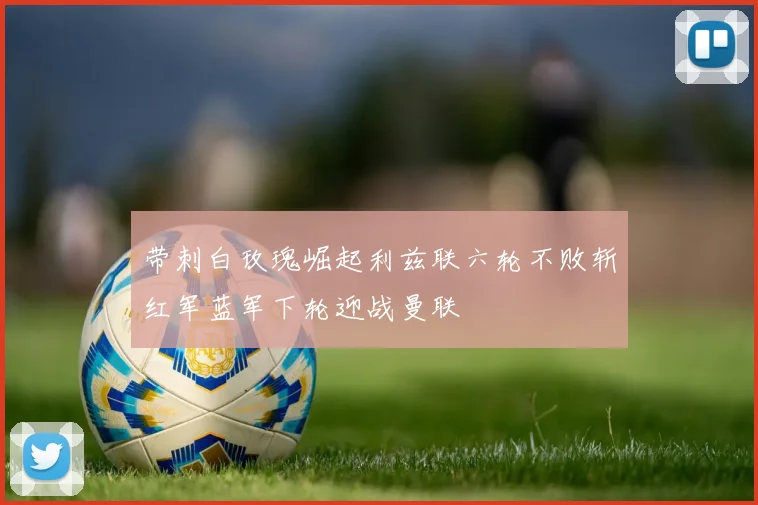 带刺白玫瑰崛起利兹联六轮不败斩红军蓝军下轮迎战曼联