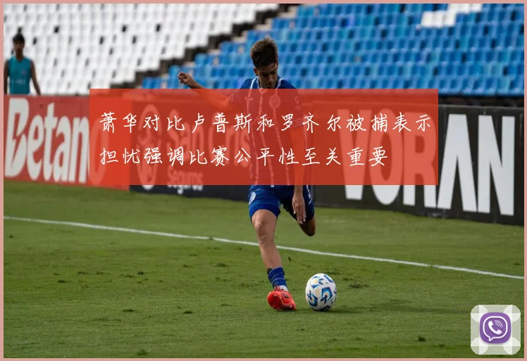 萧华对比卢普斯和罗齐尔被捕表示担忧强调比赛公平性至关重要