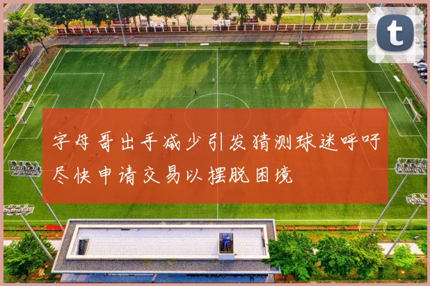 字母哥出手减少引发猜测球迷呼吁尽快申请交易以摆脱困境