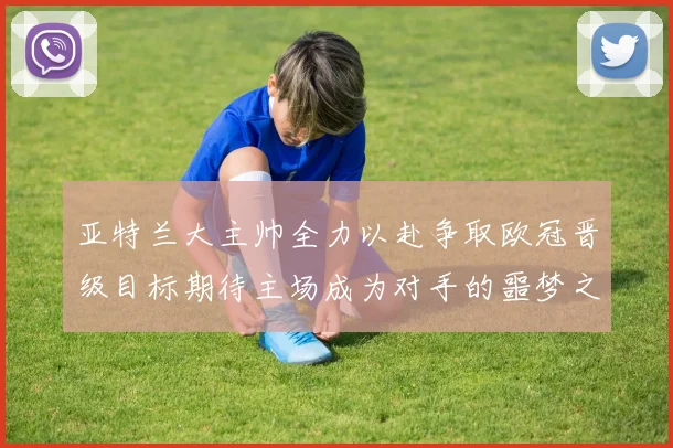 亚特兰大主帅全力以赴争取欧冠晋级目标期待主场成为对手的噩梦之地