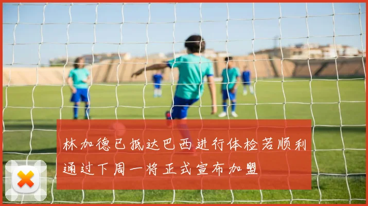 林加德已抵达巴西进行体检若顺利通过下周一将正式宣布加盟