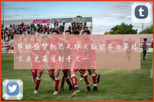 萨顿盛赞凯恩足球头脑称其为英格兰历史最佳射手之一
