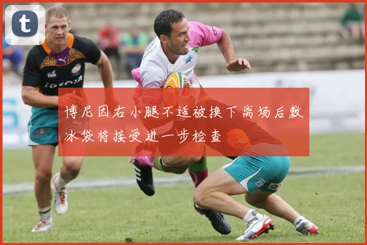 博尼因右小腿不适被换下离场后敷冰袋将接受进一步检查