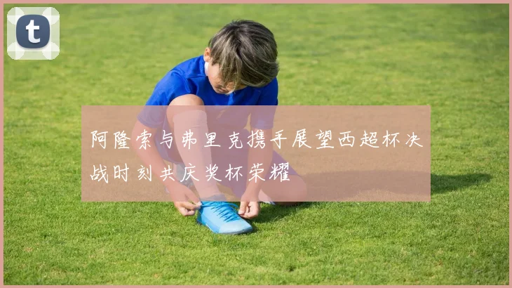 阿隆索与弗里克携手展望西超杯决战时刻共庆奖杯荣耀