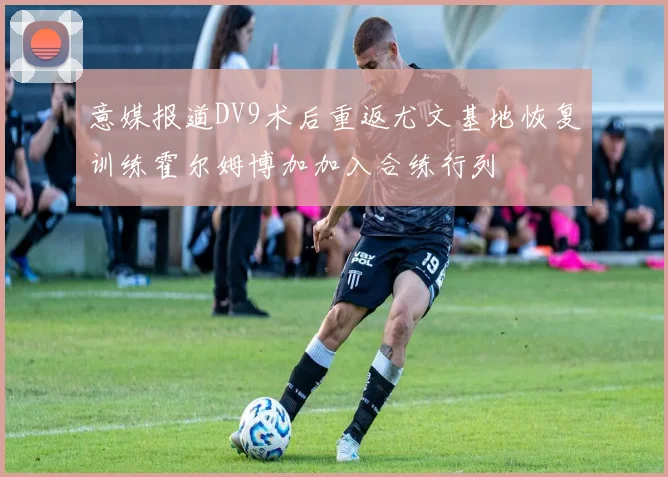 意媒报道DV9术后重返尤文基地恢复训练霍尔姆博加加入合练行列