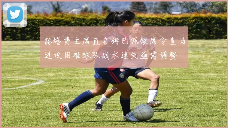 赫塔费主席直言姆巴佩缺席令皇马进攻困难球队战术迷失亟需调整
