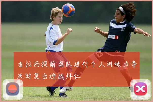吉拉西提前离队进行个人训练力争及时复出迎战拜仁