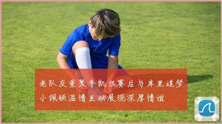 老队友重聚李凯尔赛后与库里追梦小佩顿温情互动展现深厚情谊