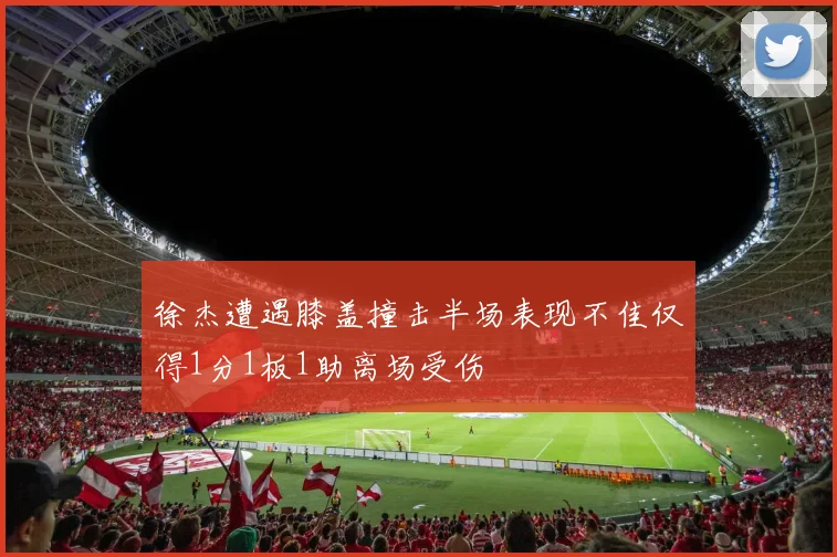 徐杰遭遇膝盖撞击半场表现不佳仅得1分1板1助离场受伤