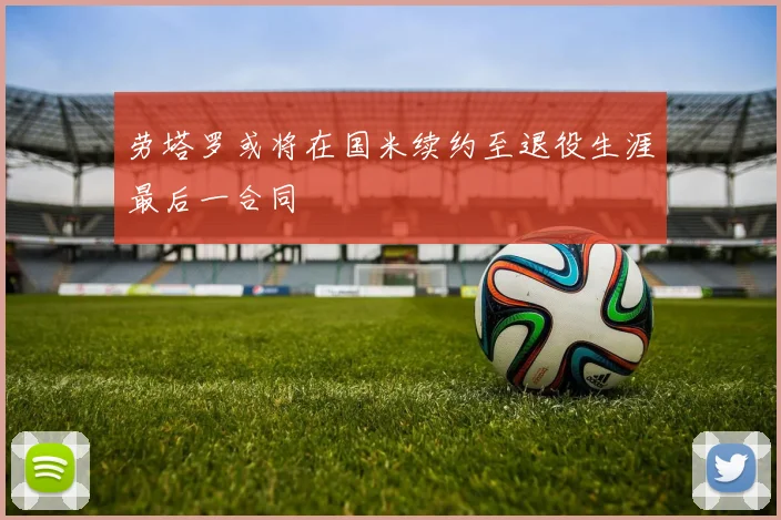 劳塔罗或将在国米续约至退役生涯最后一合同