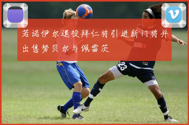 若诺伊尔退役拜仁将引进新门将并出售努贝尔与佩雷茨