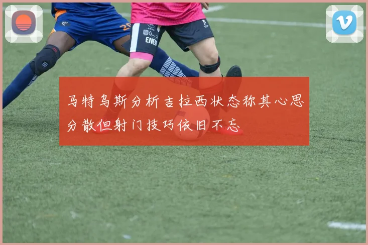 马特乌斯分析吉拉西状态称其心思分散但射门技巧依旧不忘