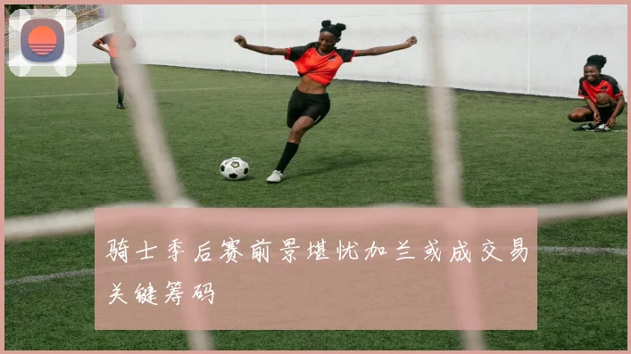 骑士季后赛前景堪忧加兰或成交易关键筹码